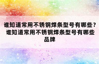 谁知道常用不锈钢焊条型号有哪些？ 谁知道常用不锈钢焊条型号有哪些品牌